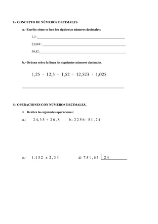 8.- CONCEPTO DE NÚMEROS DECIMALES

    a.- Escribe cómo se leen los siguientes números decimales:

             3,2 :_______________________________________________________

             23,068 : ____________________________________________________

             50,42:______________________________________________________


    b.- Ordena sobre la línea los siguientes números decimales:


             1,25 - 12,5 - 1,52 - 12,523 - 1,025

    ________________________________________________________________




9.- OPERACIONES CON NÚMEROS DECIMALES.

    q     Realiza las siguientes operaciones:

    a.-       2 4, 3 5 + 2 6 , 8         b.- 2 2 5 6 – 5 1 , 2 4




    c.-      1 ,1 3 2 x 2 , 3 4                 d.- 7 5 1 , 6 3    24
 