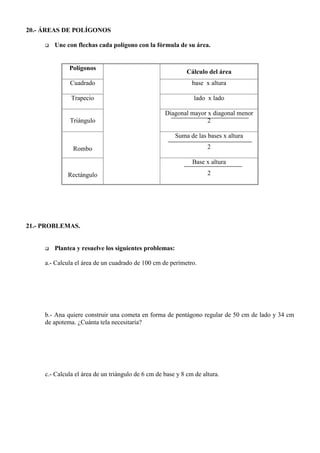 20.- ÁREAS DE POLÍGONOS

     q   Une con flechas cada polígono con la fórmula de su área.


              Polígonos
                                                             Cálculo del área
              Cuadrado                                         base x altura

               Trapecio                                        lado x lado

                                                    Diagonal mayor x diagonal menor
              Triángulo                                            2

                                                        Suma de las bases x altura

                Rombo                                                2

                                                               Base x altura

              Rectángulo                                             2




21.- PROBLEMAS.


     q   Plantea y resuelve los siguientes problemas:

     a.- Calcula el área de un cuadrado de 100 cm de perímetro.




     b.- Ana quiere construir una cometa en forma de pentágono regular de 50 cm de lado y 34 cm
     de apotema. ¿Cuánta tela necesitaría?




     c.- Calcula el área de un triángulo de 6 cm de base y 8 cm de altura.
 