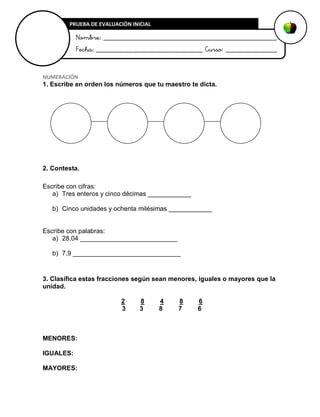 NUMERACIÓN
1. Escribe en orden los números que tu maestro te dicta.
2. Contesta.
Escribe con cifras:
a) Tres enteros y cinco décimas ____________
b) Cinco unidades y ochenta milésimas ____________
Escribe con palabras:
a) 28,04 ___________________________
b) 7,9 ______________________________
3. Clasifica estas fracciones según sean menores, iguales o mayores que la
unidad.
2 8 4 8 6
3 3 8 7 6
MENORES:
IGUALES:
MAYORES:
PRUEBA DE EVALUACIÓN INICIAL
Nombre: _______________________________________________
Fecha: _____________________________ Curso: ______________
 