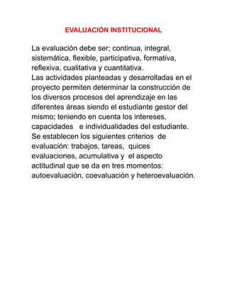 EVALUACIÓN INSTITUCIONAL
La evaluación debe ser; continua, integral,
sistemática, flexible, participativa, formativa,
reflexiva, cualitativa y cuantitativa.
Las actividades planteadas y desarrolladas en el
proyecto permiten determinar la construcción de
los diversos procesos del aprendizaje en las
diferentes áreas siendo el estudiante gestor del
mismo; teniendo en cuenta los intereses,
capacidades e individualidades del estudiante.
Se establecen los siguientes criterios de
evaluación: trabajos, tareas, quices
evaluaciones, acumulativa y el aspecto
actitudinal que se da en tres momentos:
autoevaluación, coevaluación y heteroevaluación.