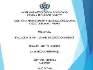 UNIVERSIDAD METROPOLITANA DE EDUCACION
CIENCIA Y TECNOLOGIA “UMECIT”
MAESTRÍA EN ADMINISTRACIÓN Y PLANIFICACIÓN EDUCATIVA
CIUDAD DE PANAMÁ – PANAMA
ASIGNATURA
EVALUACION DE INSTITUCIONES DE EDUCACION SUPERIOR
ORLANDO MONTES LONDOÑO
JULIO MERCADO HERNANDEZ
MONTERIA- CORDOBA
COLOMBIA
JULIO DE 2016
 