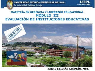 MAESTRÍA EN GERENCIA Y LIDERAZGO EDUCACIONAL MÓDULO  III EVALUACIÓN DE INSTITUCIONES EDUCATIVAS JAIME GERMÁN GUAMÁN, Mgs. 