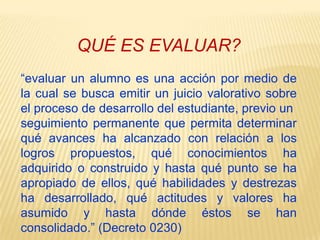 QUÉ ES EVALUAR?“evaluar un alumno es una acción por medio de la cual se busca emitir un juicio valorativo sobre el proceso de desarrollo del estudiante, previo unseguimiento permanente que permita determinar qué avances ha alcanzado con relación a los logros propuestos, qué conocimientos ha adquirido o construido y hasta qué punto se ha apropiado de ellos, qué habilidades y destrezas ha desarrollado, qué actitudes y valores ha asumido y hasta dónde éstos se han consolidado.” (Decreto 0230)