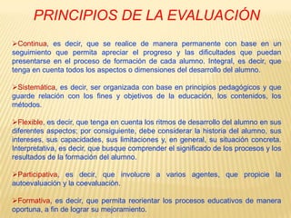 PRINCIPIOS DE LA EVALUACIÓNContinua, es decir, que se realice de manera permanente con base en un seguimiento que permita apreciar el progreso y las dificultades que puedan presentarse en el proceso de formación de cada alumno. Integral, es decir, que tenga en cuenta todos los aspectos o dimensiones del desarrollo del alumno.