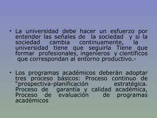 La universidad debe hacer un esfuerzo por entender las señales de  la sociedad  y si la sociedad cambia continuamente, la  universidad tiene que seguirla Tiene que formar  profesionales, ingenieros  y científicos  que correspondan al entorno productivo.-    Los programas académicos deberán adoptar tres proceso básicos: Proceso continuo de “prospectiva-planificación estratégica. Proceso de  garantía y calidad académica, Proceso de evaluación  de programas académicos 