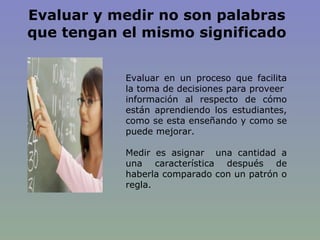 Evaluar y medir no son palabras que tengan el mismo significado Evaluar en un proceso que facilita la toma de decisiones para proveer  información al respecto de cómo están aprendiendo los estudiantes, como se esta enseñando y como se puede mejorar. Medir es asignar  una cantidad a una característica después de haberla comparado con un patrón o regla. 