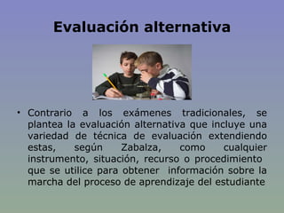 Evaluación alternativa Contrario a los exámenes tradicionales, se plantea la evaluación alternativa que incluye una variedad de técnica de evaluación extendiendo estas, según Zabalza, como cualquier instrumento, situación, recurso o procedimiento  que se utilice para obtener  información sobre la marcha del proceso de aprendizaje del estudiante 