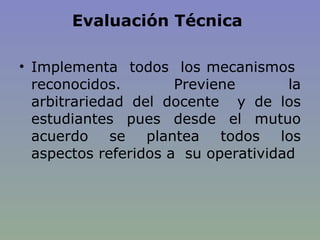 Evaluación Técnica  Implementa  todos  los mecanismos  reconocidos. Previene la arbitrariedad del docente  y de los estudiantes pues desde el mutuo acuerdo se plantea todos los aspectos referidos a  su operatividad 