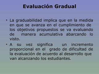 Evaluación Gradual La graduabilidad implica que en la medida en que se avanza en el cumplimiento de  los objetivos propuestos se va evaluando de  manera acumulativa abarcando lo visto.  A su vez significa  un incremento proporcional en el  grado de dificultad de la evaluación de acuerdo al desarrollo que  van alcanzando los estudiantes. 