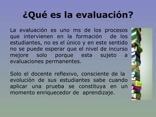 ¿Qué es la evaluación? La evaluación es uno ms de los procesos que intervienen en la formación  de los estudiantes, no es el único y en este sentido no se puede esperar que el nivel de incurso mejore solo porque esta sujeto a evaluaciones permanentes. Solo el docente reflexivo, consciente de la  evolución de sus estudiantes sabe cuando aplicar una prueba se constituya en un momento enriquecedor de  aprendizaje. 