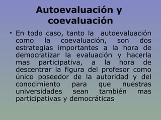 Autoevaluación y  coevaluación En todo caso, tanto la  autoevaluación como la coevaluación, son dos estrategias importantes a la hora de democratizar la evaluación y hacerla mas participativa, a la hora de descentrar la figura del profesor como único poseedor de la autoridad y del conocimiento para que nuestras universidades sean también mas participativas y democráticas 