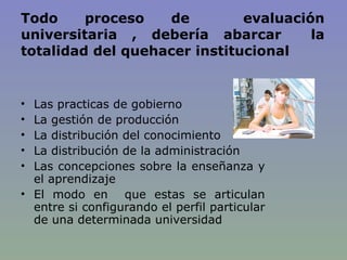 Todo proceso de  evaluación universitaria , debería abarcar  la totalidad del quehacer institucional Las practicas de gobierno La gestión de producción  La distribución del conocimiento  La distribución de la administración  Las concepciones sobre la enseñanza y el aprendizaje  El modo en  que estas se articulan entre si configurando el perfil particular de una determinada universidad 