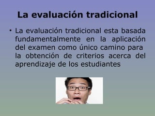 La evaluación tradicional La evaluación tradicional esta basada fundamentalmente en la aplicación del examen como único camino para  la obtención de criterios acerca del aprendizaje de los estudiantes 