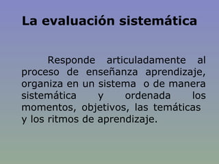 La evaluación sistemática Responde articuladamente al proceso de enseñanza aprendizaje, organiza en un sistema  o de manera sistemática y ordenada los momentos, objetivos, las temáticas  y los ritmos de aprendizaje. 