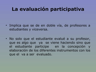 La evaluación participativa Implica que se de en doble vía, de profesores a estudiantes y viceversa.  No solo que el estudiante evalué a su profesor, que es algo que  ya  se viene haciendo sino que el estudiante participe  en la concepción y elaboración de los diferentes instrumentos con los que el  va a ser  evaluado. 