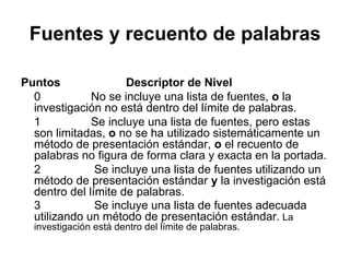 Fuentes y recuento de palabras Puntos Descriptor de Nivel 0  No se incluye una lista de fuentes,  o  la investigación no está dentro del límite de palabras. 1  Se incluye una lista de fuentes, pero estas son limitadas,  o  no se ha utilizado sistemáticamente un método de presentación estándar,  o  el recuento de palabras no figura de forma clara y exacta en la portada. 2  Se incluye una lista de fuentes utilizando un método de presentación estándar  y  la investigación está dentro del límite de palabras. 3  Se incluye una lista de fuentes adecuada utilizando un método de presentación estándar.  La investigación está dentro del límite de palabras. 