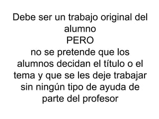 Debe ser un trabajo original del alumno PERO no se pretende que los alumnos decidan el título o el tema y que se les deje trabajar sin ningún tipo de ayuda de parte del profesor 