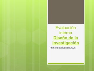 Evaluación
interna
Diseño de la
investigación
Primera evaluación 2025
 