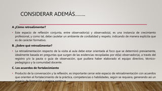 CONSIDERAR ADEMÁS……..
A ¿Cómo retroalimentar?
• Este espacio de reflexión conjunta, entre observador(a) y observado(a), es una instancia de crecimiento
profesional, y como tal, debe cautelar un ambiente de cordialidad y respeto, indicando de manera explícita que
es de carácter formativo.
B. ¿Sobre qué retroalimentar?
• La retroalimentación respecto de la visita al aula debe estar orientada al foco que se determinó previamente,
idealmente basada en preguntas que surgen de las evidencias recopiladas por el(la) observador(a), a través del
registro y/o la pauta o guía de observación, que pudiera haber elaborado el equipo directivo, técnico-
pedagógico y la comunidad docente.
C. Los acuerdos de fortalecimiento
• Producto de la conversación y la reflexión, es importante cerrar este espacio de retroalimentación con acuerdos
que orienten el fortalecimiento de la práctica, competencias o habilidades, según se requiera, generando así un
espacio de formación y mejora continua.
 