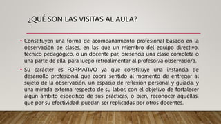 ¿QUÉ SON LAS VISITAS AL AULA?
• Constituyen una forma de acompañamiento profesional basado en la
observación de clases, en las que un miembro del equipo directivo,
técnico pedagógico, o un docente par, presencia una clase completa o
una parte de ella, para luego retroalimentar al profesor/a observado/a.
• Su carácter es FORMATIVO ya que constituye una instancia de
desarrollo profesional que cobra sentido al momento de entregar al
sujeto de la observación, un espacio de reflexión personal y guiada, y
una mirada externa respecto de su labor, con el objetivo de fortalecer
algún ámbito específico de sus prácticas, o bien, reconocer aquéllas,
que por su efectividad, puedan ser replicadas por otros docentes.
 