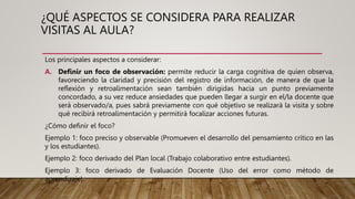 ¿QUÉ ASPECTOS SE CONSIDERA PARA REALIZAR
VISITAS AL AULA?
Los principales aspectos a considerar:
A. Definir un foco de observación: permite reducir la carga cognitiva de quien observa,
favoreciendo la claridad y precisión del registro de información, de manera de que la
reflexión y retroalimentación sean también dirigidas hacia un punto previamente
concordado, a su vez reduce ansiedades que pueden llegar a surgir en el/la docente que
será observado/a, pues sabrá previamente con qué objetivo se realizará la visita y sobre
qué recibirá retroalimentación y permitirá focalizar acciones futuras.
¿Cómo definir el foco?
Ejemplo 1: foco preciso y observable (Promueven el desarrollo del pensamiento crítico en las
y los estudiantes).
Ejemplo 2: foco derivado del Plan local (Trabajo colaborativo entre estudiantes).
Ejemplo 3: foco derivado de Evaluación Docente (Uso del error como método de
aprendizaje).
 
