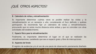 B. Calendario de visitas y retroalimentación:
Es importante determinar cuántas veces es posible realizar las visitas y la
retroalimentación en un semestre o año, considerando el foco definido y quiénes
participarán. Se recomienda fijar un calendario de visitas y retroalimentación,
procurando que no exista mucha distancia entre ambas y que no coincidan con otras
actividades del establecimiento.
C. Espacio físico para la retroalimentación:
Finalmente, es importante determinar el lugar en el que se realizarán las
retroalimentaciones, cautelando que sea un espacio grato y libre de interrupciones.
D. Aspectos de fondo
El registro de evidencias y/o el uso de una pauta de observación previamente diseñado
o acordado con las y los profesores de la escuela, es un punto crucial.
¿QUÉ OTROS ASPECTOS?
 