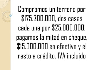Compramos un terreno por $175.300.000, dos casas cada una por $25.000.000, pagamos la mitad en cheque, $15.000.000 en efectivo y el resto a crédito. IVA incluido