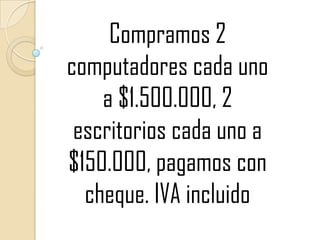 Compramos 2 computadores cada uno a $1.500.000, 2 escritorios cada uno a $150.000, pagamos con cheque. IVA incluido