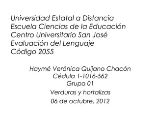 Universidad Estatal a Distancia
Escuela Ciencias de la Educación
Centro Universitario San José
Evaluación del Lenguaje
Código 2055

     Haymé Verónica Quijano Chacón
           Cédula 1-1016-562
               Grupo 01
          Verduras y hortalizas
          06 de octubre, 2012
 