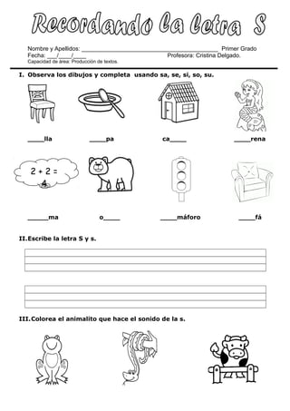 Nombre y Apellidos: __________________________________________ Primer Grado
Fecha: ___/____/____ Profesora: Cristina Delgado.
Capacidad de área: Producción de textos.
I. Observa los dibujos y completa usando sa, se, si, so, su.
____lla ____pa ca____ ____rena
_____ma o____ ____máforo ____fá
II.Escribe la letra S y s.
III.Colorea el animalito que hace el sonido de la s.
2 + 2 =
4
 