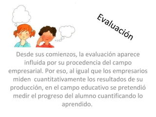 Evaluación
Desde sus comienzos, la evaluación aparece
influida por su procedencia del campo
empresarial. Por eso, al igual que los empresarios
miden cuantitativamente los resultados de su
producción, en el campo educativo se pretendió
medir el progreso del alumno cuantificando lo
aprendido.
 