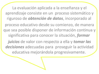 La evaluación aplicada a la enseñanza y el
aprendizaje consiste en un proceso sistemático y
riguroso de obtención de datos, incorporado al
proceso educativo desde su comienzo, de manera
que sea posible disponer de información continua y
significativa para conocer la situación, formar
juicios de valor con respecto a ella y tomar las
decisiones adecuadas para proseguir la actividad
educativa mejorándola progresivamente.
 