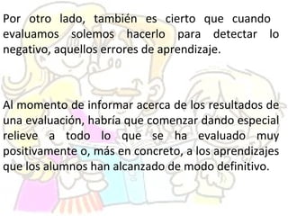 Por otro lado, también es cierto que cuando
evaluamos solemos hacerlo para detectar lo
negativo, aquellos errores de aprendizaje.
Al momento de informar acerca de los resultados de
una evaluación, habría que comenzar dando especial
relieve a todo lo que se ha evaluado muy
positivamente o, más en concreto, a los aprendizajes
que los alumnos han alcanzado de modo definitivo.
 