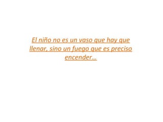 El niño no es un vaso que hay que
llenar, sino un fuego que es preciso
encender…
 