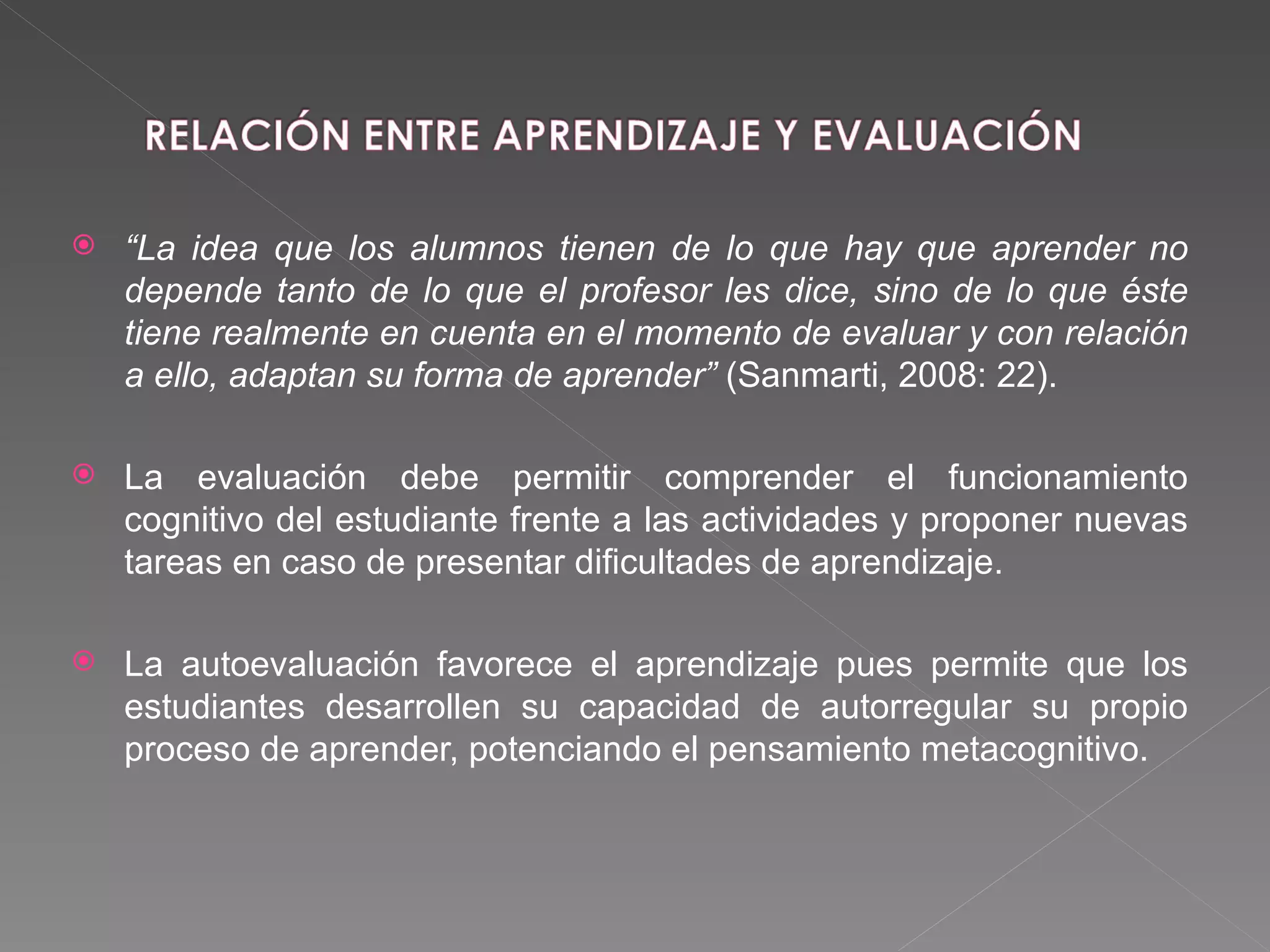 “ La idea que los alumnos tienen de lo que hay que aprender no depende tanto de lo que el profesor les dice, sino de lo que éste tiene realmente en cuenta en el momento de evaluar y con relación a ello, adaptan su forma de aprender”  (Sanmarti, 2008: 22).  La evaluación debe permitir comprender el funcionamiento cognitivo del estudiante frente a las actividades y proponer nuevas tareas en caso de presentar dificultades de aprendizaje. La autoevaluación favorece el aprendizaje pues permite que los estudiantes desarrollen su capacidad de autorregular su propio proceso de aprender, potenciando el pensamiento metacognitivo. 