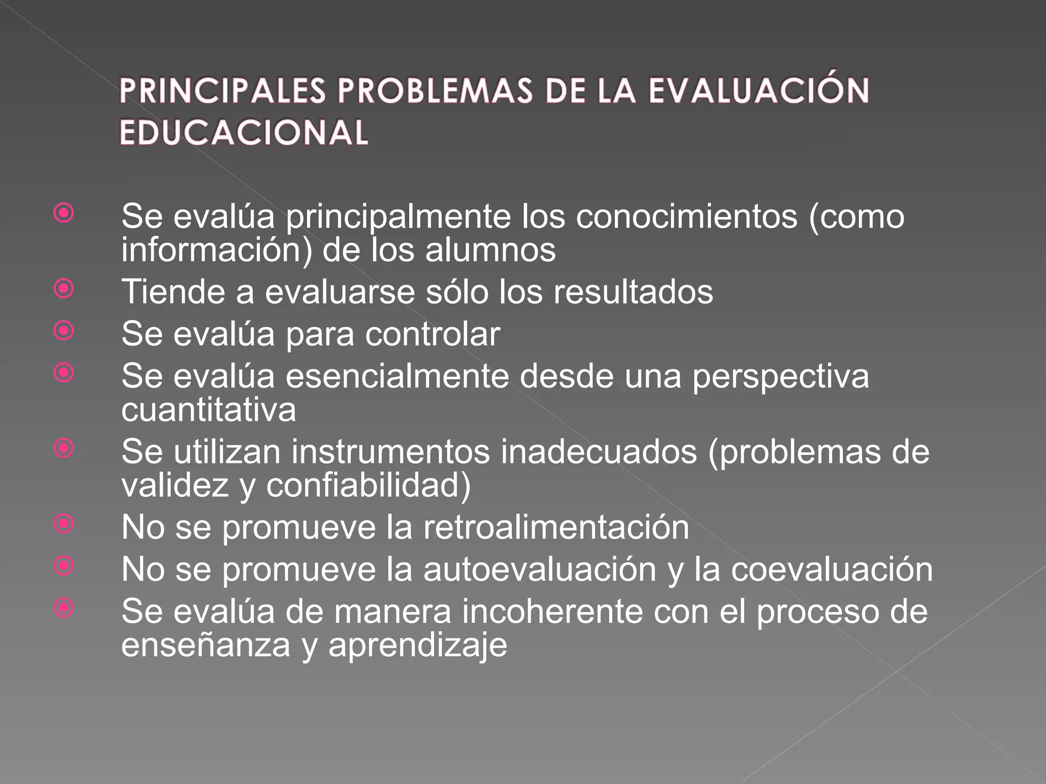 Se evalúa principalmente los conocimientos (como información) de los alumnos Tiende a evaluarse sólo los resultados Se evalúa para controlar Se evalúa esencialmente desde una perspectiva cuantitativa Se utilizan instrumentos inadecuados (problemas de validez y confiabilidad) No se promueve la retroalimentación No se promueve la autoevaluación y la coevaluación Se evalúa de manera incoherente con el proceso de enseñanza y aprendizaje 