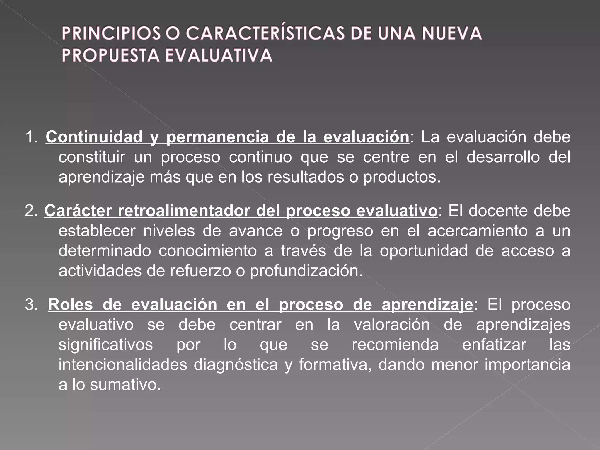 1.  Continuidad y permanencia de la evaluación : La evaluación debe constituir un proceso continuo que se centre en el desarrollo del aprendizaje más que en los resultados o productos. 2.  Carácter retroalimentador del proceso evaluativo : El docente debe establecer niveles de avance o progreso en el acercamiento a un determinado conocimiento a través de la oportunidad de acceso a actividades de refuerzo o profundización. 3.  Roles de evaluación en el proceso de aprendizaje : El proceso evaluativo se debe centrar en la valoración de aprendizajes significativos por lo que se recomienda enfatizar las intencionalidades diagnóstica y formativa, dando menor importancia a lo sumativo. 