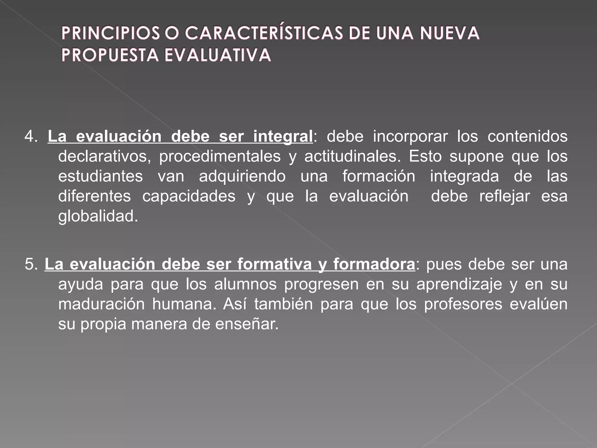 4.  La evaluación debe ser integral : debe incorporar los contenidos declarativos, procedimentales y actitudinales. Esto supone que los estudiantes van adquiriendo una formación integrada de las diferentes capacidades y que la evaluación  debe reflejar esa globalidad. 5.  La evaluación debe ser formativa y formadora :   pues debe ser una ayuda para que los alumnos progresen en su aprendizaje y en su maduración humana. Así también para que los profesores evalúen su propia manera de enseñar. 