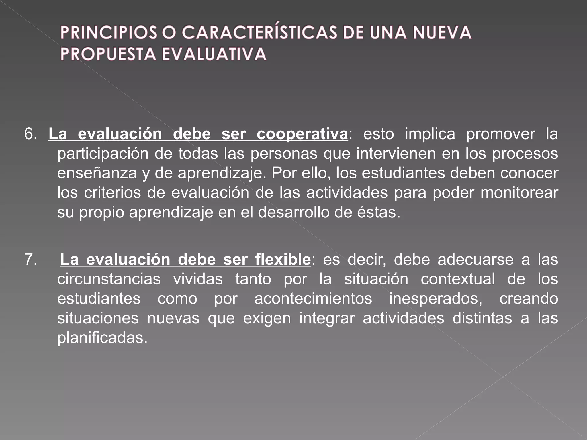 6.  La evaluación debe ser cooperativa : esto implica promover la participación de todas las personas que intervienen en los procesos enseñanza y de aprendizaje. Por ello, los estudiantes deben conocer los criterios de evaluación de las actividades para poder monitorear su propio aprendizaje en el desarrollo de éstas. 7.  La evaluación debe ser flexible : es decir, debe adecuarse a las circunstancias vividas tanto por la situación contextual de los estudiantes como por acontecimientos inesperados, creando situaciones nuevas que exigen integrar actividades distintas a las planificadas. 
