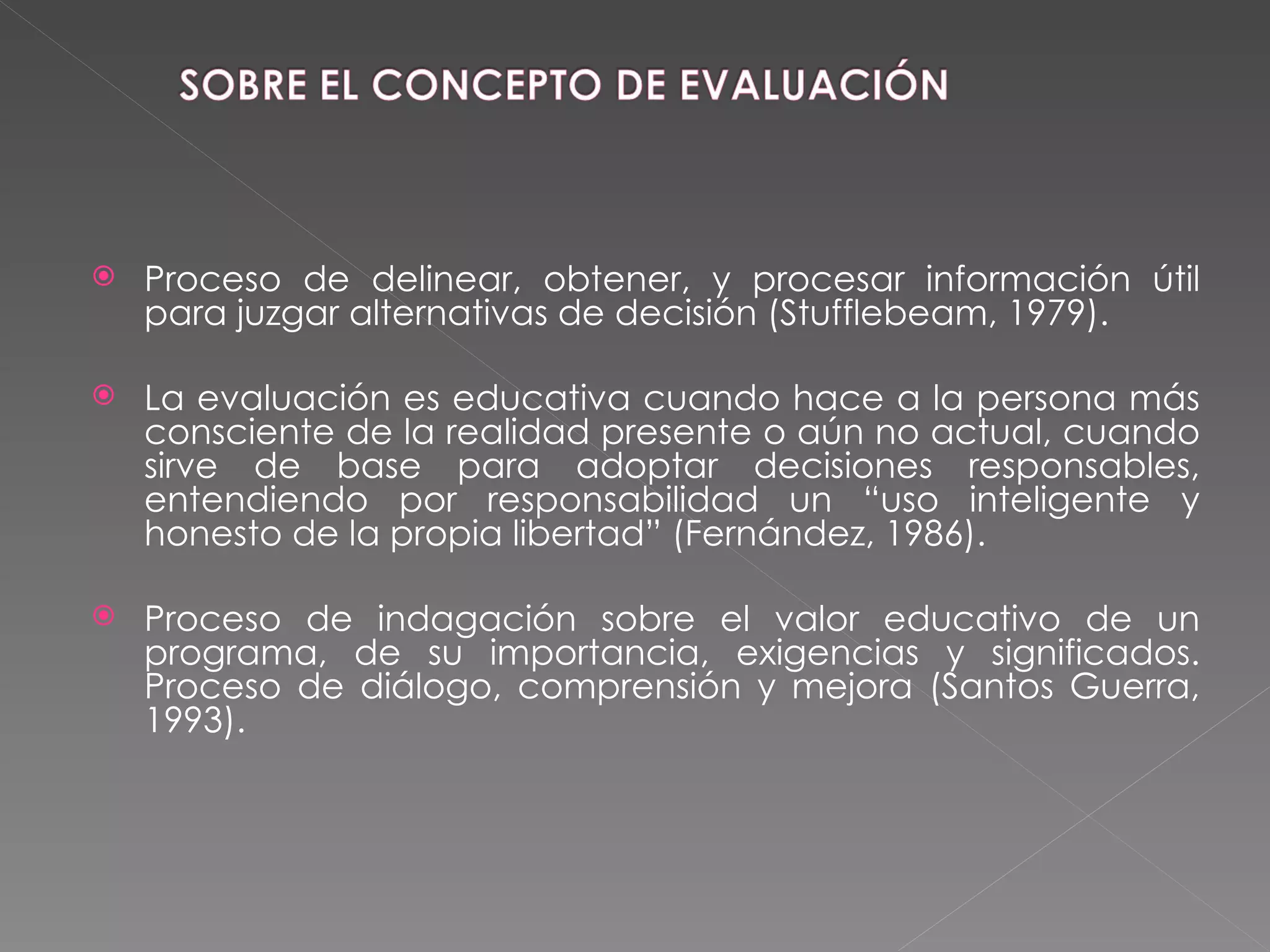 Proceso de delinear, obtener, y procesar información útil para juzgar alternativas de decisión (Stufflebeam, 1979). La evaluación es educativa cuando hace a la persona más consciente de la realidad presente o aún no actual, cuando sirve de base para adoptar decisiones responsables, entendiendo por responsabilidad un “uso inteligente y honesto de la propia libertad” (Fernández, 1986). Proceso de indagación sobre el valor educativo de un programa, de su importancia, exigencias y significados. Proceso de diálogo, comprensión y mejora (Santos Guerra, 1993). 
