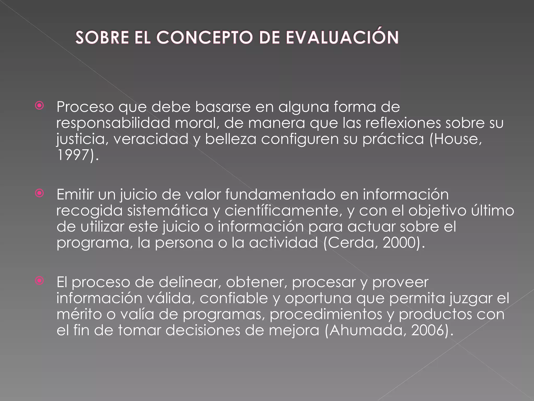 Proceso que debe basarse en alguna forma de responsabilidad moral, de manera que las reflexiones sobre su justicia, veracidad y belleza configuren su práctica (House, 1997). Emitir un juicio de valor fundamentado en información recogida sistemática y científicamente, y con el objetivo último de utilizar este juicio o información para actuar sobre el programa, la persona o la actividad (Cerda, 2000).  El proceso de delinear, obtener, procesar y proveer información válida, confiable y oportuna que permita juzgar el mérito o valía de programas, procedimientos y productos con el fin de tomar decisiones de mejora (Ahumada, 2006). 