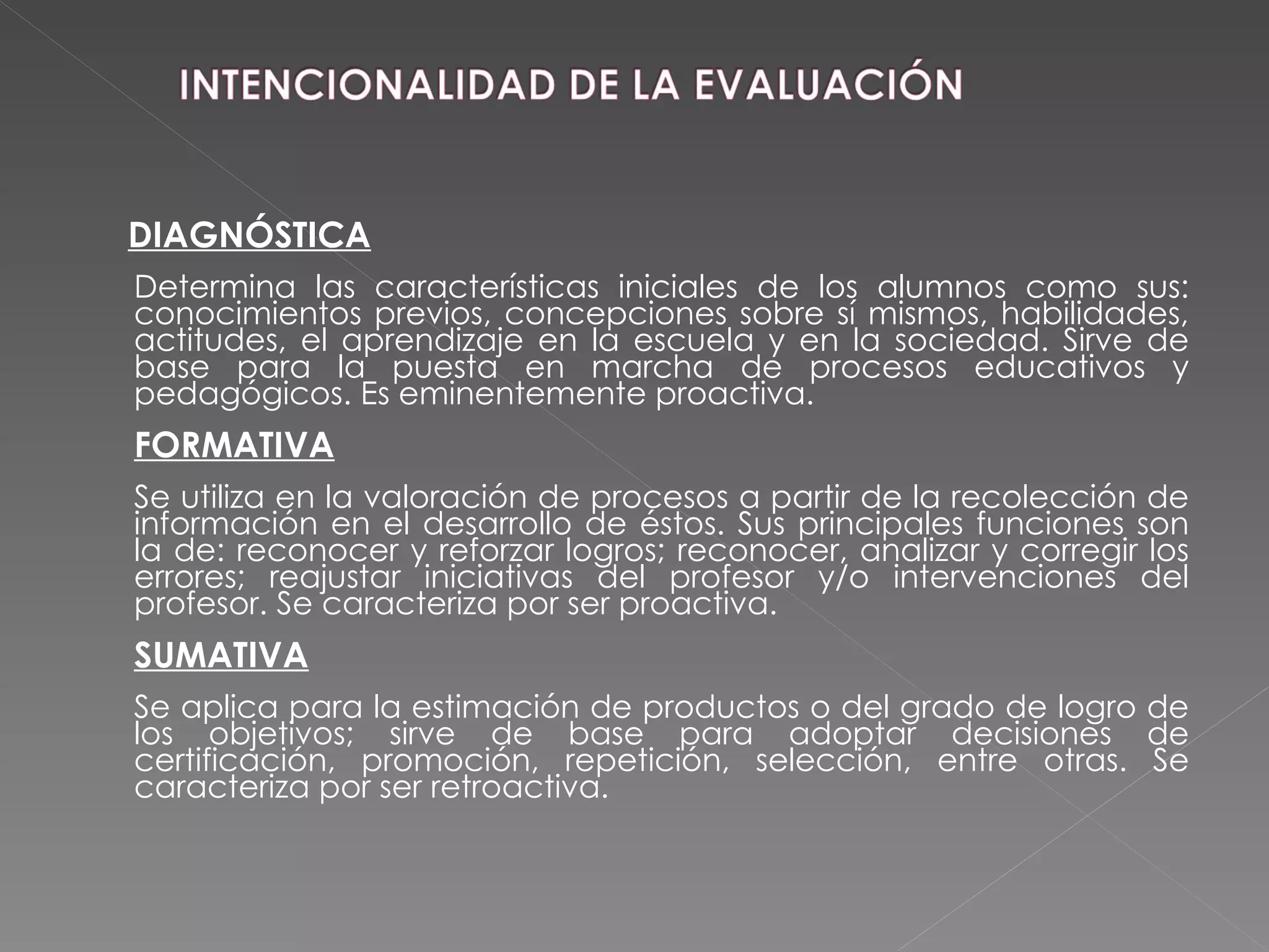 DIAGNÓSTICA Determina las características iniciales de los alumnos como sus: conocimientos previos, concepciones sobre sí mismos, habilidades, actitudes, el aprendizaje en la escuela y en la sociedad. Sirve de base para la puesta en marcha de procesos educativos y pedagógicos. Es eminentemente proactiva. FORMATIVA Se utiliza en la valoración de procesos a partir de la recolección de información en el desarrollo de éstos. Sus principales funciones son la de: reconocer y reforzar logros; reconocer, analizar y corregir los errores; reajustar iniciativas del profesor y/o intervenciones del profesor. Se caracteriza por ser proactiva. SUMATIVA Se aplica para la estimación de productos o del grado de logro de los objetivos; sirve de base para adoptar decisiones de certificación, promoción, repetición, selección, entre otras. Se caracteriza por ser retroactiva. 