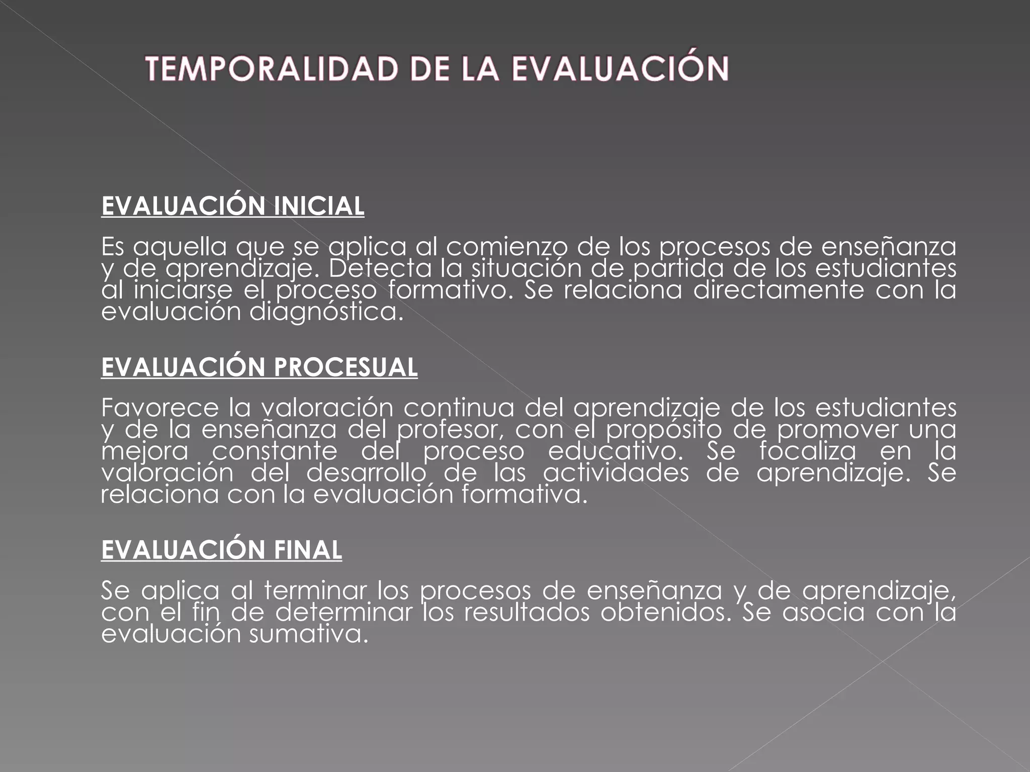 EVALUACIÓN INICIAL Es aquella que se aplica al comienzo de los procesos de enseñanza y de aprendizaje. Detecta la situación de partida de los estudiantes al iniciarse el proceso formativo. Se relaciona directamente con la evaluación diagnóstica. EVALUACIÓN PROCESUAL Favorece la valoración continua del aprendizaje de los estudiantes y de la enseñanza del profesor, con el propósito de promover una mejora constante del proceso educativo. Se focaliza en la valoración del desarrollo de las actividades de aprendizaje. Se relaciona con la evaluación formativa. EVALUACIÓN FINAL Se aplica al terminar los procesos de enseñanza y de aprendizaje, con el fin de determinar los resultados obtenidos. Se asocia con la evaluación sumativa. 