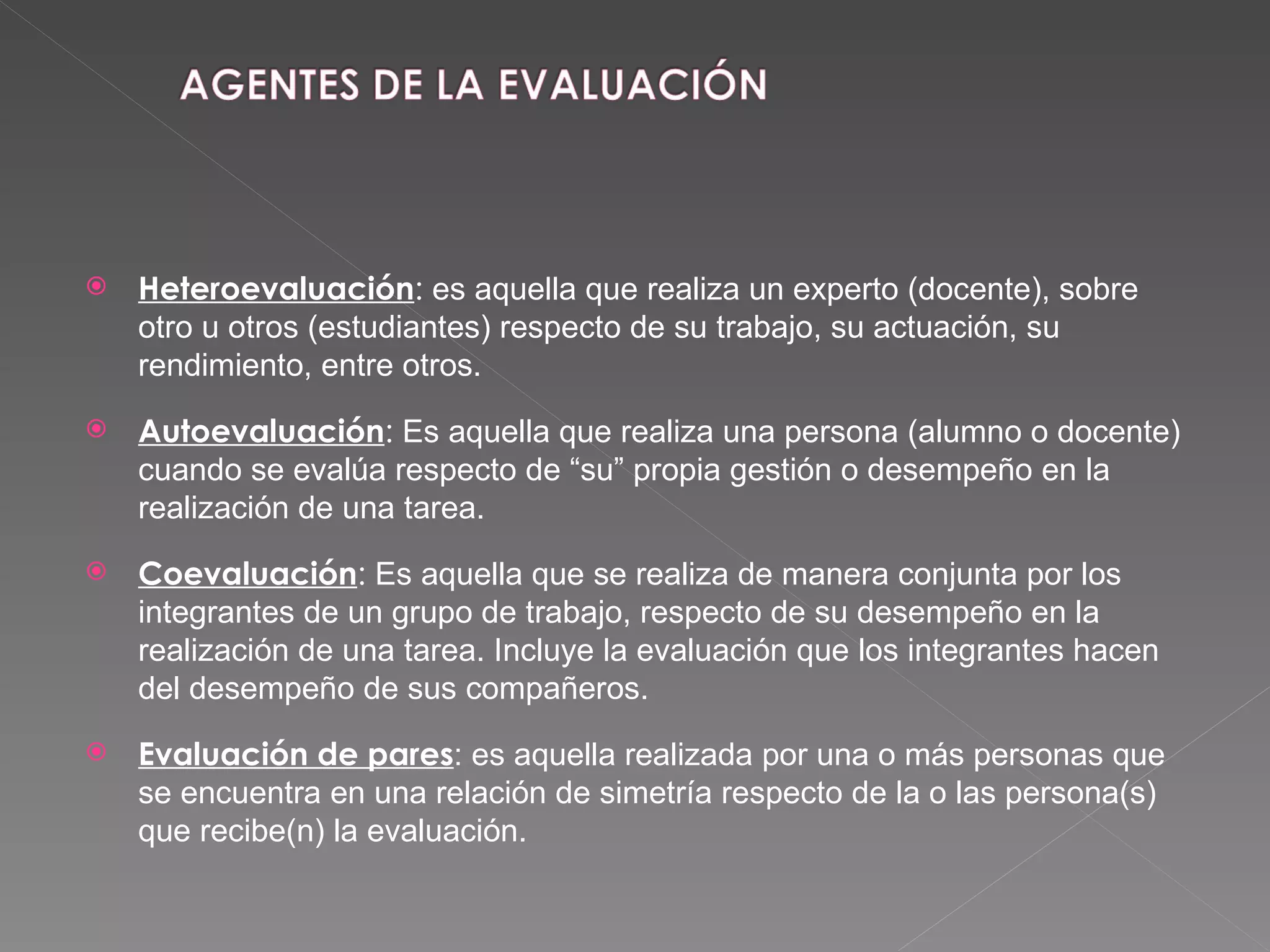 Heteroevaluación :  es aquella que realiza un experto (docente), sobre otro u otros (estudiantes) respecto de su trabajo, su actuación, su rendimiento, entre otros.  Autoevaluación :  Es aquella que realiza una persona (alumno o docente)  cuando se evalúa respecto de “su” propia gestión o desempeño en la realización de una tarea. Coevaluación :  Es aquella que se realiza de manera conjunta por los integrantes de un grupo de trabajo, respecto de su desempeño en la realización de una tarea. Incluye la evaluación que los integrantes hacen del desempeño de sus compañeros. Evaluación de pares : es aquella realizada por una o más personas que se encuentra en una relación de simetría respecto de la o las persona(s) que recibe(n) la evaluación. 