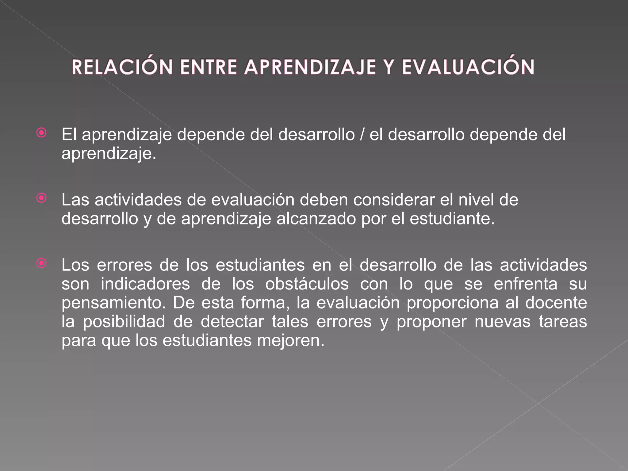 El aprendizaje depende del desarrollo / el desarrollo depende del aprendizaje. Las actividades de evaluación deben considerar el nivel de desarrollo y de aprendizaje alcanzado por el estudiante.  Los errores de los estudiantes en el desarrollo de las actividades son indicadores de los obstáculos con lo que se enfrenta su pensamiento. De esta forma, la evaluación proporciona al docente la posibilidad de detectar tales errores y proponer nuevas tareas para que los estudiantes mejoren. 