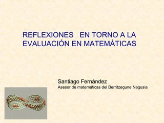 REFLEXIONES EN TORNO A LA
EVALUACIÓN EN MATEMÁTICAS
Santiago Fernández
Asesor de matemáticas del Berritzegune Nagusia
 