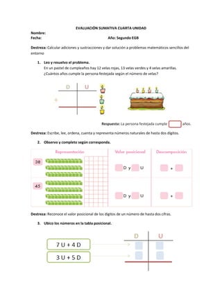 EVALUACIÓN SUMATIVA CUARTA UNIDAD
Nombre:
Fecha: Año: Segundo EGB
Destreza: Calcular adiciones y sustracciones y dar solución a problemas matemáticos sencillos del
entorno
1. Leo y resuelvo el problema.
En un pastel de cumpleaños hay 12 velas rojas, 13 velas verdes y 4 velas amarillas.
¿Cuántos años cumple la persona festejada según el número de velas?
Respuesta: La persona festejada cumple años.
Destreza: Escribe, lee, ordena, cuenta y representa números naturales de hasta dos dígitos.
2. Observo y completo según corresponda.
Destreza: Reconoce el valor posicional de los dígitos de un número de hasta dos cifras.
3. Ubico los números en la tabla posicional.
 