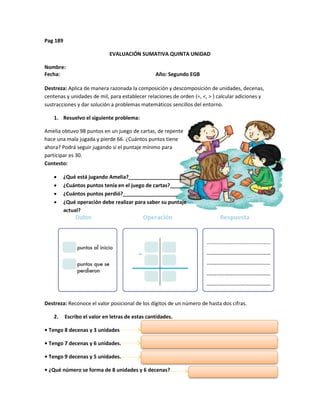 Pag 189
EVALUACIÓN SUMATIVA QUINTA UNIDAD
Nombre:
Fecha: Año: Segundo EGB
Destreza: Aplica de manera razonada la composición y descomposición de unidades, decenas,
centenas y unidades de mil, para establecer relaciones de orden (=, <, > ) calcular adiciones y
sustracciones y dar solución a problemas matemáticos sencillos del entorno.
1. Resuelvo el siguiente problema:
Amelia obtuvo 98 puntos en un juego de cartas, de repente
hace una mala jugada y pierde 66. ¿Cuántos puntos tiene
ahora? Podrá seguir jugando si el puntaje mínimo para
participar es 30.
Contesto:
 ¿Qué está jugando Amelia?____________________
 ¿Cuántos puntos tenía en el juego de cartas?_______
 ¿Cuántos puntos perdió?___________________
 ¿Qué operación debe realizar para saber su puntaje
actual?___________________
Destreza: Reconoce el valor posicional de los dígitos de un número de hasta dos cifras.
2. Escribo el valor en letras de estas cantidades.
• Tengo 8 decenas y 3 unidades
• Tengo 7 decenas y 6 unidades.
• Tengo 9 decenas y 5 unidades.
• ¿Qué número se forma de 8 unidades y 6 decenas?
 