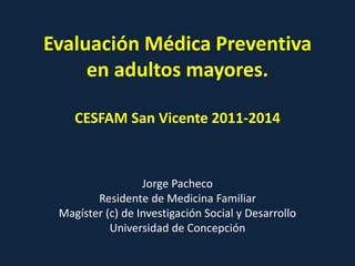 Evaluación Médica Preventiva
en adultos mayores.
CESFAM San Vicente 2011-2014
Jorge Pacheco
Residente de Medicina Familiar
Magíster (c) de Investigación Social y Desarrollo
Universidad de Concepción
 