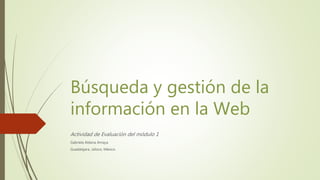 Búsqueda y gestión de la
información en la Web
Actividad de Evaluación del módulo 1
Gabriela Aldana Amaya
Guadalajara, Jalisco, México.
 